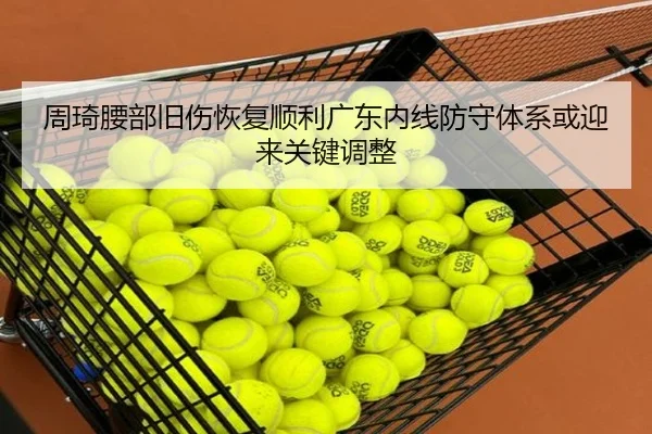 周琦腰部旧伤恢复顺利广东内线防守体系或迎来关键调整